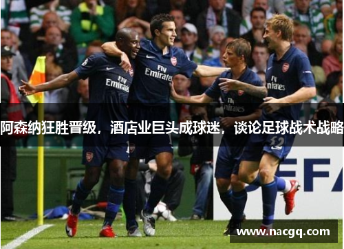 阿森纳狂胜晋级,酒店业巨头成球迷,谈论足球战术战略